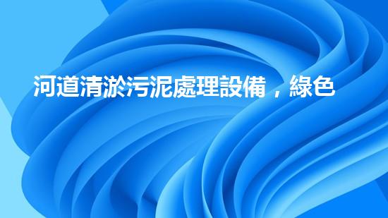 河道清淤污泥處理設備，綠色環(huán)保新選擇！